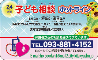24時間　子ども相談ホットライン
いじめ・不登校・虐待などあなたの不安や心配について一緒に考えていきます。まずはお電話をください。
保護者からの相談も受け付けています。
TEL093-881-4152
Eメールでの相談も受け付けています。
E-mail:ho-soudan1@mail2.city.kitakyushu.jp