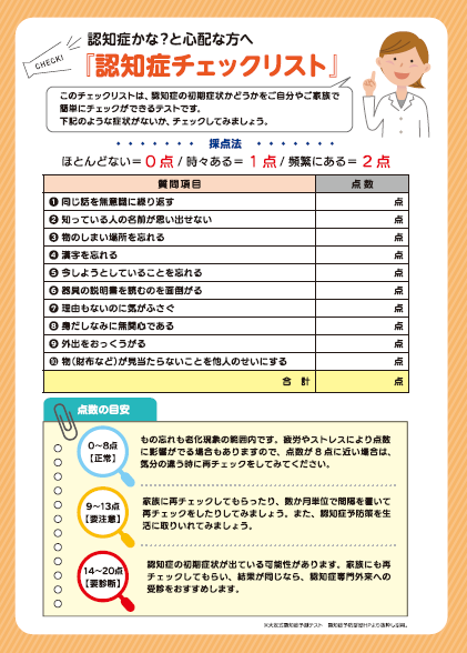 認知症チェックリスト　（採点法）ほとんどない＝0点、時々ある＝1点、頻繁にある2点　1.同じ話を無意識に繰り返す　2.知っている人の名前が思い出せない　3.物のしまい場所を忘れる　4.漢字を忘れる　5.今しようとしていることを忘れる　6.器具の説明書を読むのを面倒がる　7.理由もないのに気がふさぐ　8.身だしなみに無関心である　9.外出をおっくうがる　10.物（財布など）が見当たらないことを他人のせいにする