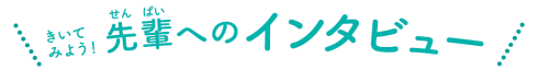 きいてみよう！先輩へのインタビュー