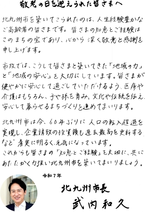 敬老の日を迎えられた皆さまへ市からのメッセージをお送りいたします。北九州市を築いてこられたのは、人生経験豊かなご高齢者の皆様です。皆様の知恵とご経験はこのまちの宝であり、心から深く敬意と感謝を申し上げます。市政では、こうして皆様と築いてきた「地域の力」と「地域の安全」を大切にしています。皆様が健やかに安心して過ごしていただけるよう、医療や介護はもちろん、子や孫を育み、文化や伝統を伝え、安心して暮らせるまちづくりを進めてまいります。北九州市は、今60年ぶりに人口の転入超過を実現し、企業誘致の投資額も過去最高を更新するなど、着実に明るく元気になっています。これからも皆様の「知恵とご経験」を大切に共にあたたかく力強い北九州市を築いてまいりましょう。以上が市からのお祝いのメッセージです。
