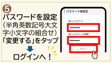 5.パスワード（半角英数記号大文字小文字の組み合わせ）を設定して、「変更する」をタップ。設定したパスワードでログインを行ってください。