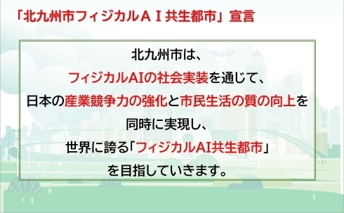 「北九州市フィジカルAI共生都市」宣言」北九州市は、フィジカルAIの社会実装を通じて、日本の産業競争力の強化と市民生活の質の向上を同時に実現し、世界に誇る「フィジカルAI共生都市」を目指していきます