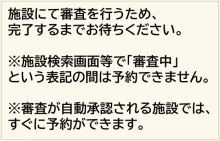 審査がない施設は、この時点で予約が できるようになります。 審査を実施している施設では、 施設選択画面において「審査中」との 表示に変わるため、審査が完了するまで お待ちください。
