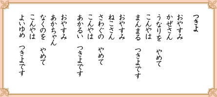 つきよ
おやすみ
かぜさん
うなりを　やめて
こんやは
まんまる　つきよです
おやすみ
ねこさん
さわぐの　やめて
こんやは
あかるい　つきよです
おやすみ
あかちゃん
なくのを　やめて
こんやは
よいゆめ　つきよです