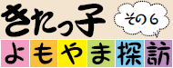 きたっ子よもやま探訪　その6