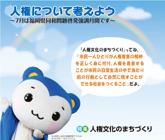 特集 人権文化のまちづくり 人権について考えよう~7月は福岡県同和問題啓発強調月間です~「人権文化の街づくり」ってね、「市民一人ひとりが人権尊重の精神を正しく見に付け、人権を尊重することが市民の日常生活の中で当たり前の行動として自然に現すことができる社会をつくること」だよ 北九州市人権の約束事運動マスコットキャラクター 「モモマルくん」写真
