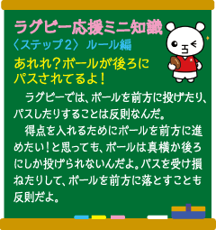 ラグビー応援ミニ知識　〈ステップ2〉ルール編　あれれ？ ボールが後ろにパスされてるよ！　ラグビーでは、ボールを前方に投げたり、パスしたりすることは反則なんだ。　得点を入れるためにボールを前方に進めたい！ と思っても、ボールは真横か後ろにしか投げられないんだよ。パスを受け損ねたりして、ボールを前方に落とすことも反則だよ。