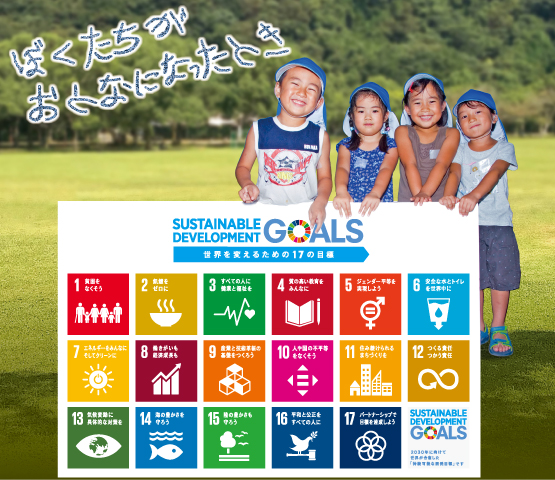 ぼくたちがおとなになったとき　SUSTAINABLE DEVELOPMENT GOALS　世界を変えるための17の目標　1 貧困をなくそう　2 飢餓をゼロに　3 すべての人に健康と福祉を　4 質の高い教育をみんなに　5 ジェンダー平等を実現しよう　6 安全な水とトイレを世界中に　7 エネルギーをみんなに そしてクリーンに　8 働きがいも 経済成長も　9 産業と技術革新の基礎をつくろう　10 人や国の不平等をなくそう　11 住み続けられる まちづくりを　12 つくる責任 つかう責任　13 気候変動に具体的な対策を　14 海の豊かさを守ろう　15 陸の豊かさも守ろう　16 平和と公正をすべての人に　17 パートナーシップで目標を達成しよう　SUSTAINABLE DEVELOPMENT GOALS　2030年に向けて世界が合意した「持続可能な開発目標」です