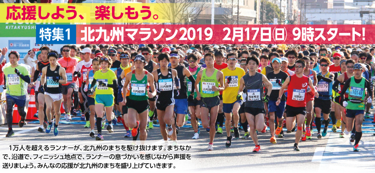 特集1　北九州マラソン2019　2月17日（日） 9時スタート！　　1万人を超えるランナーが、北九州のまちを駆け抜けます。まちなかで、沿道で、フィニッシュ地点で、ランナーの息づかいを感じながら声援を送りましょう。みんなの応援が北九州のまちを盛り上げていきます。