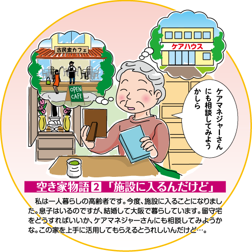 空き家物語 2 「施設に入るんだけど」　私は一人暮らしの高齢者です。今度、施設に入ることになりました。息子はいるのですが、結婚して大阪で暮らしています。留守宅をどうすればいいか、ケアマネジャーさんにも相談してみようかな。この家を上手に活用してもらえるとうれしいんだけど…。