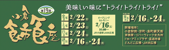 第19回小倉食市食座　美味しい味にトライ！ トライ！ トライ！　開催期間：2月16日（土）～24日（日）開催場所：小倉駅前・京町・魚町銀天街・井筒屋・リバーウォーク北九州・I'm・アミュプラザ・旦過市場・どんどこ広場・JAM広場