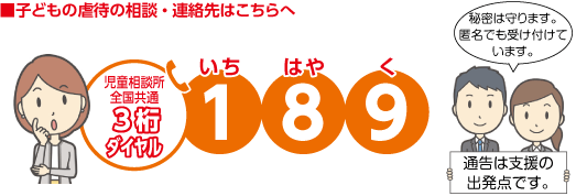 ■子どもの虐待の相談・連絡先はこちらへ　児童相談所 全国共通 3桁ダイヤル　189（いちはやく）　秘密は守ります。匿名でも受け付けています。　通告は支援の出発点です。