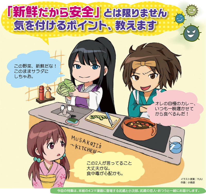 イラスト：
「新鮮だから安全」とは限りません
気を付けるポイント、教えます

この野菜、新鮮だな！このままサラダにしちゃお。
オレの自慢のカレー、いつも一晩寝かせてから食べるんだ！
この2人が言ってること大丈夫かな。食中毒が心配かも。

イラスト原案：YUU
作画：小鳥遊
今回の特集は、本紙の4コマ漫画に登場する武蔵と小次郎、武蔵の恋人・おつうと一緒にお届けします。