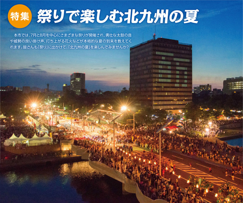 特集　祭りで楽しむ北九州の夏
　本市では、7月と8月を中心にさまざまな祭りが開催され、勇壮な太鼓の音や威勢の良い掛け声、打ち上がる花火などが本格的な夏の到来を教えてくれます。皆さんも「祭り」に出かけて、「北九州の夏」を楽しんでみませんか？
