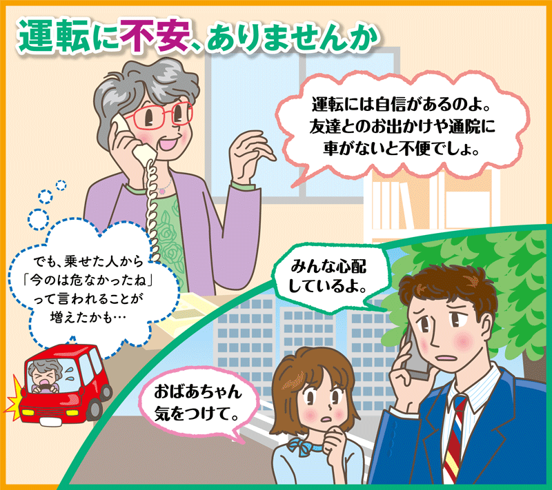 運転に不安、ありませんか
「運転には自信があるのよ。友達とのお出かけや通院に車がないと不便でしょ。」
（でも、乗せた人から「今のは危なかったね」って言われることが増えたかも…）
「みんな心配しているよ。」
「おばあちゃん気をつけて。」