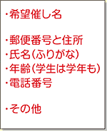 ●希望催し名　●郵便番号と住所　●氏名（ふりがな）　●年齢（学生は学年も）　●電話番号　●その他