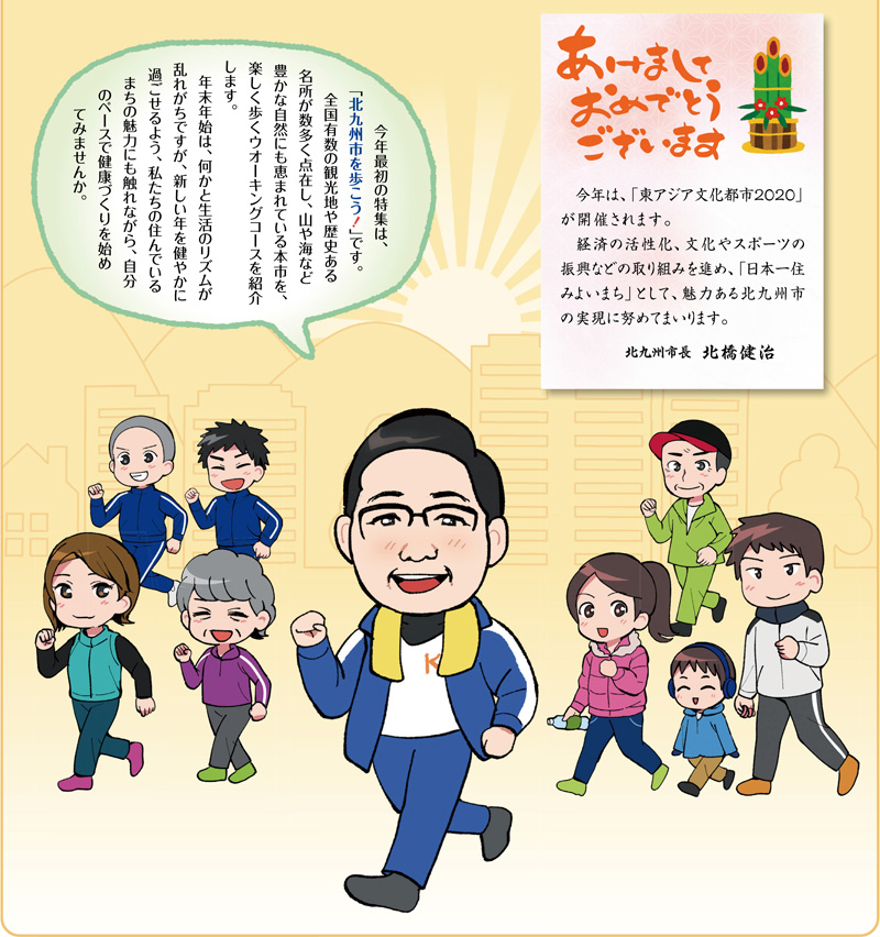 　今年最初の特集は、「北九州市を歩こう！」です。
　全国有数の観光地や歴史ある名所が数多く点在し、山や海など豊かな自然にも恵まれている本市を、楽しく歩くウオーキングコースを紹介します。
　年末年始は、何かと生活のリズムが乱れがちですが、新しい年を健やかに過ごせるよう、私たちの住んでいるまちの魅力にも触れながら、自分のペースで健康づくりを始めてみませんか。

あけましておめでとうございます
　今年は、「東アジア文化都市2020」が開催されます。
　経済の活性化、文化やスポーツの振興などの取り組みを進め、「日本一住みよいまち」として、魅力ある北九州市の実現に努めてまいります。
　北九州市長　北橋健治