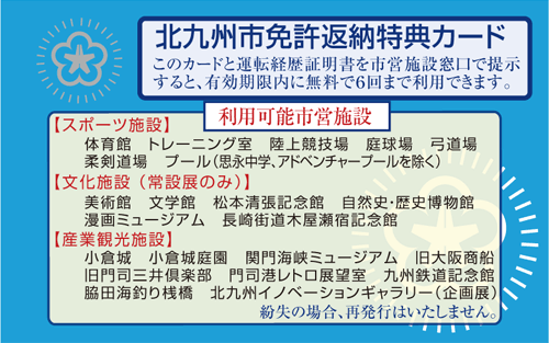 北九州市免許返納特典カード
このカードと運転経歴証明書を市営施設窓口で提示すると、有効期限内に無料で６回まで利用できます。
利用可能市営施設
【スポーツ施設】
体育館　トレーニング室　陸上競技場　庭球場　弓道場　柔剣道場　プール（思永中学、アドベンチャープールを除く）
【文化施設（常設展のみ）】
美術館　文学館　松本清張記念館　自然史・歴史博物館　漫画ミュージアム　長崎街道木屋瀬宿記念館
【産業観光施設】
小倉城　小倉城庭園　関門海峡ミュージアム　旧大阪商船　旧門司三井倶楽部　門司港レトロ展望室　九州鉄道記念館　脇田海釣り桟橋　北九州イノベーションギャラリー（企画展）
紛失の場合、再発行はいたしません。