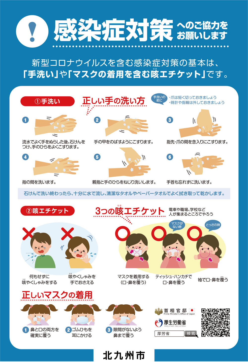 感染症対策へのご協力をお願いします
　新型コロナウイルスを含む感染症対策の基本は、「手洗い」や「マスクの着用を含む咳エチケット」です。

（1）手洗い
正しい手の洗い方
手洗いの前に
・爪は短く切っておきましょう
・時計や指輪は外しておきましょう

（1）流水でよく手をぬらした後、石けんをつけ、手のひらをよくこすります。
（2）手の甲をのばすようにこすります
（3）指先・爪の間を念入りにこすります。
（4）指の間を洗います。
（5）親指と手のひらをねじり洗いします。
（6）手首も忘れずに洗います。
石けんで洗い終わったら、十分に水で流し、清潔なタオルやペーパータオルでよく拭き取って乾かします。

（2）咳エチケット
3つの咳エチケット
電車や職場、学校など人が集まるところでやろう

×　何もせずに咳やくしゃみをする
×　咳やくしゃみを手でおさえる

◯　マスクを着用する（口・鼻を覆う）
◯　（マスクがない時）ティッシュ・ハンカチで口・鼻を覆う
◯　（とっさの時）袖で口・鼻を覆う

正しいマスクの着用
（1）鼻と口の両方を確実に覆う
（2）ゴムひもを耳にかける
（3）隙間がないよう鼻まで覆う

首相官邸
厚生労働省
厚労省　検索

北九州市