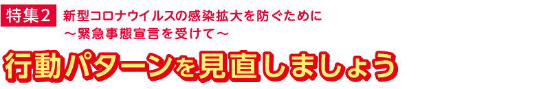 特集2　新型コロナウイルスの感染拡大を防ぐために〜緊急事態宣言を受けて〜　行動パターンを見直しましょう