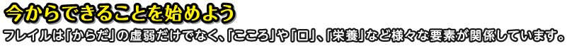 今からできることを始めよう フレイルは「からだ」の虚弱だけでなく、「こころ」や「口」、「栄養」など様々な要素が関係しています。