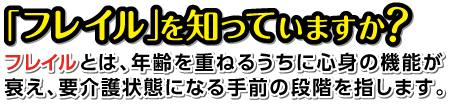 「フレイル」知っていますか？フレイルとは、年齢を重ねるうちに心身の機能が衰え、要介護状態になる手前の段階を指します。