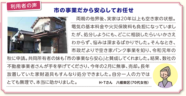 利用者の声　市の事業だから安心してお任せ　両親の他界後、実家は20年以上も空き家の状態。電気の基本料金や火災保険料も負担になっていましたが、処分しようにも、どこに相談したらいいかさえわからず、悩みは深まるばかりでした。そんなとき、市政だよりで空き家バンク事業を知り、令和元年の秋に申請。共同所有者の妹も「市の事業なら安心」と賛成してくれました。結果、数社の不動産事業者さんが手を挙げてくださり、今年の2月に無事、売却。長年放置していた家財道具もすんなり処分できました。自分一人の力ではとても無理で、本当に助かりました。　Ｈ・Ｔさん　八幡東区（70代女性）