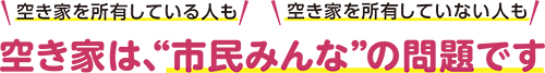 空き家を所有している人も空き家を所有していない人も 空き家は、“市民みんな”の問題です