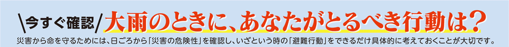 今すぐ確認
大雨のときに、あなたがとるべき行動は？
災害から命を守るためには、日ごろから「災害の危険性」を確認し、いざという時の「避難行動」をできるだけ具体的に考えておくことが大切です。