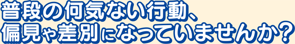 普段の何気ない行動、偏見や差別になっていませんか？