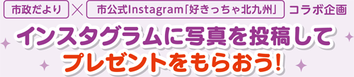 市政だより×市公式Instagram「好きっちゃ北九州」コラボ企画
インスタグラムに写真を投稿してプレゼントをもらおう！