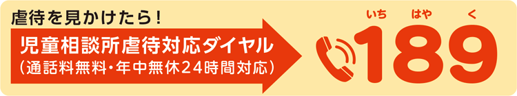 虐待を見かけたら！
児童相談所虐待対応ダイヤル(通話料無料・年中無休24時間対応)
電話189(いちはやく)