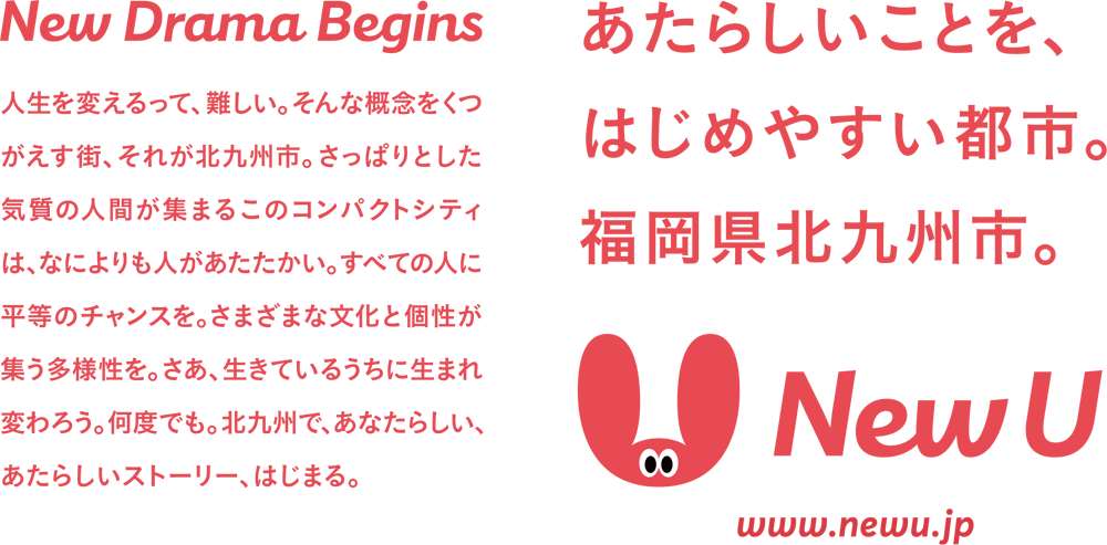 New Drama Begins
人生を変えるって、難しい。そんな概念をくつがえす街、それが北九州市。さっぱりとした気質の人間が集まるこのコンパクトシティは、なによりも人があたたかい。すべての人に平等のチャンスを。さまざまな文化と個性が集う多様性を。さあ、生きているうちに生まれ変わろう。何度でも。北九州で、あなたらしい、あたらしいストーリー、はじまる。
あたらしいことを、はじめやすい都市。
福岡県北九州市。