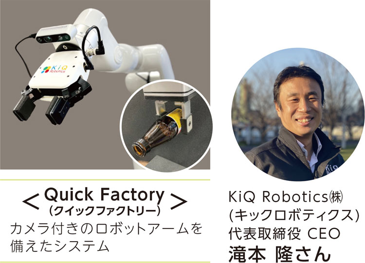 ＜Quick Factory(クイックファクトリー)＞
カメラ付きのロボットアームを備えたシステム
［写真キャプション］KiQ Robotics(株)(キックロボティクス) 代表取締役 CEO　滝本 隆さん