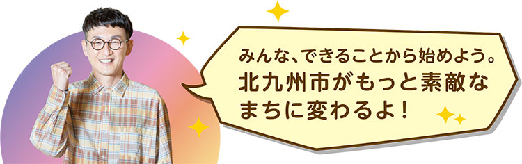 みんな、できることから始めよう。
北九州市がもっと素敵なまちに変わるよ！