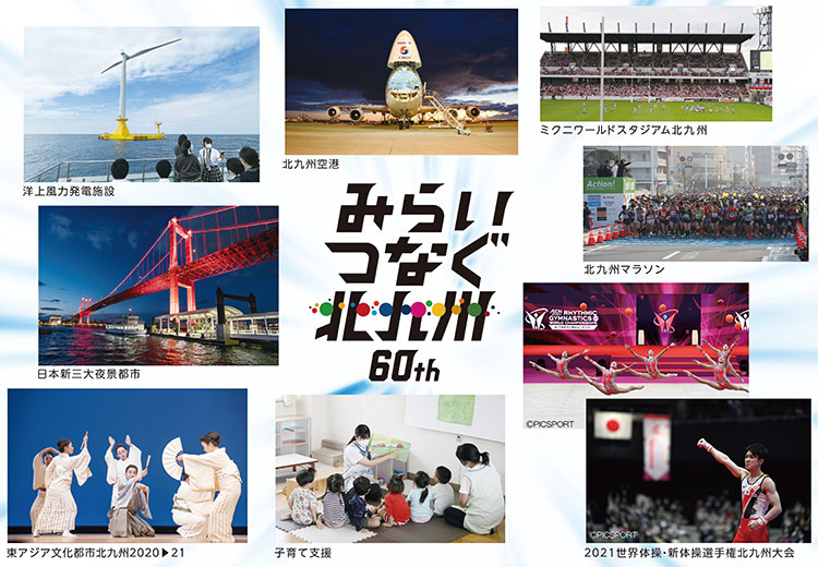 みらいつなぐ北九州 60th
洋上風力発電施設
北九州空港
ミクニワールドスタジアム北九州
日本新三大夜景都市
北九州マラソン
東アジア文化都市北九州2020▶21
子育て支援
2021世界体操・新体操選手権北九州大会