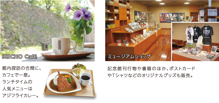 SEICHO Cafe 館内探訪の合間に、カフェで一息。ランチタイムの人気メニューはアジフライカレー。　ミュージアムショップ 記念館刊行物や書籍のほか、ポストカードやTシャツなどのオリジナルグッズも販売。