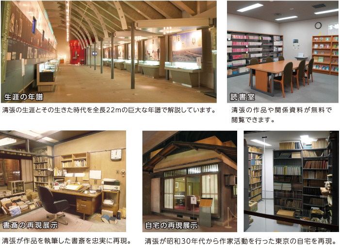 生涯の年譜 清張の生涯とその生きた時代を全長22mの巨大な年譜で解説しています。　読書室 清張の作品や関係資料が無料で閲覧できます。　書斎の再現展示 清張が作品を執筆した書斎を忠実に再現。　自宅の再現展示 清張が昭和30年代から作家活動を行った東京の自宅を再現。