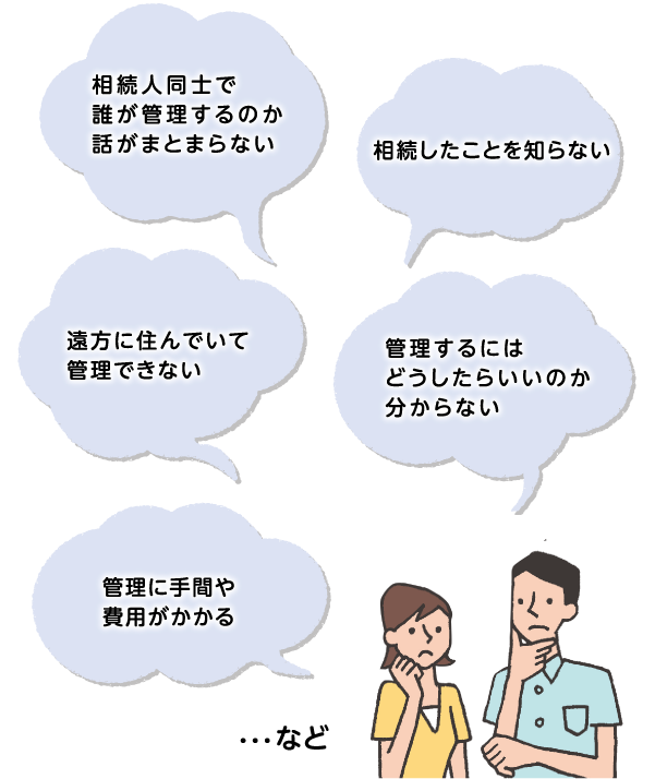 相続人同士で誰が管理するのか話がまとまらない　相続したことを知らない　遠方に住んでいて管理できない　管理するにはどうしたらいいのか分からない　管理に手間や費用がかかる　・・・など