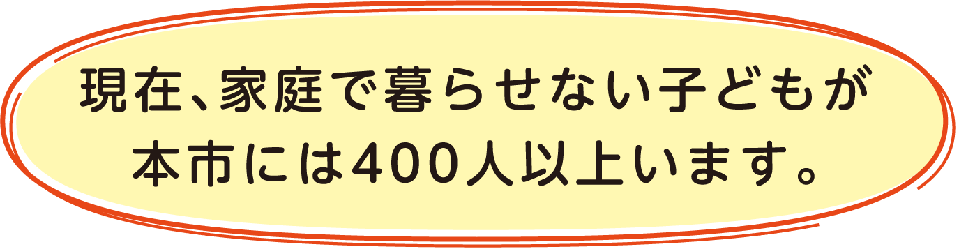 現在、家庭で暮らせない子供が本市には400人以上います。