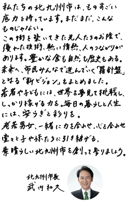 私たちの北九州市は、ものすごい底力を持っています。まだまだ、こんなものじゃない。この街を築いてきた先人たちのお陰で、優れた技術、熱い情熱、人のつながりがあります。豊かな食も自然も歴史もある。未来へ、市民みんなで進んでいく「羅針盤」となる「新ビジョン」をまとめました。若者や子どもには、世界を夢見て挑戦し、しっかり稼げる力を。毎日の暮らしと人生には、安らぎと彩りを。老若男女、一緒に力を合わせ、心を合わせ堂々と子や孫たちに引き継げる、素晴らしい北九州市を創って参りましょう。　北九州市長 武内和久