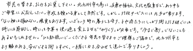 市民の皆さま、お力をお貸し下さい。北九州市の為に、医療や福祉、文化や教育など、あらゆるご要望にお応えしたい。市政を預かる身として当然です。しかし。行政サービスには元手が要ります。「ない袖は振れない」現実もあります。いざという時に暮らしを守り、子や孫たちにしっかり街を引き継ぐには、時には節約し、時には予算の使い途を変えるなど「やりくり」が必要です。「今まで通り」でないこともあるかもしれません。「ひと肌脱いで」くださる市民の皆さまのご理解とご協力で、北九州市をより魅力ある、安心できる街とすべく、一緒に力を合わせて進んで参りましょう。
