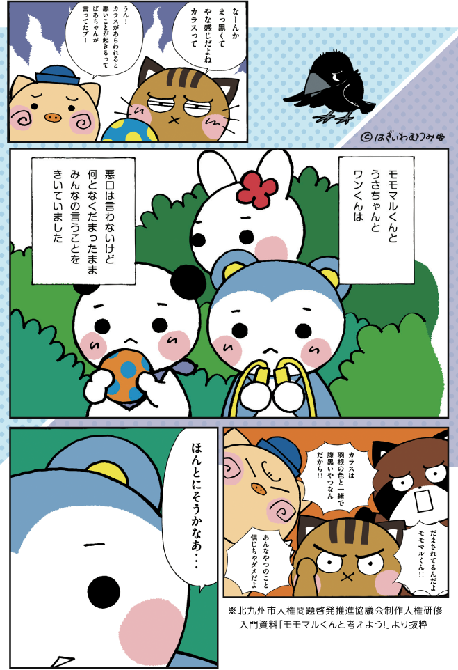「なーんかまっ黒くてやな感じだよねカラスって」「うん!カラスがあらわれると悪いことが起きるってばあちゃんが言ってたブー」モモマルくんとうさちゃんとワンくんは悪口は言わないけど何となくだまったままみんなの言うことをきいていました「だまされてるんだよモモマルくん!!」「カラスは羽根の色と一緒で腹黒いやつなんだから!!」「あんなやつのこと信じちゃダメだよ」「ほんとにそうかなあ…」※北九州市人権問題啓発推進協議会制作人権研修入門資料「モモマルくんと考えよう！」より抜粋