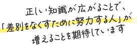 正しい知識が広がることで、「差別をなくすために努力する人」が増えることを期待しています