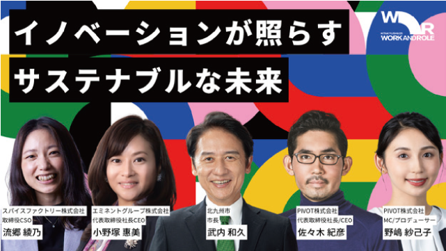 イノベーションが照らすサステナブルな未来　北九州市市長 武内和久　スパイスファクトリー株式会社 取締役CSO 流郷綾乃　エミネントグループ株式会社 代表取締役社長CEO 小野塚惠美　PIVOT株式会社 代表取締役社長/CEO 佐々木紀彦　PIVOT株式会社 MC/プロデューサー 野嶋紗己子