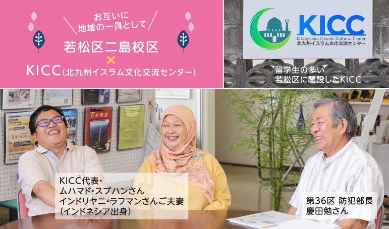 お互いに地域の一員として 若松区二島校区 X KICC(北九州イスラム文化交流センター) 留学生の多い若松区に開設したKICC KICC代表・ムハマド・スブハンさん インドリヤニ・ラフマンさんご夫妻(インドネシア出身) 第36区 防犯部長 慶田勉さん