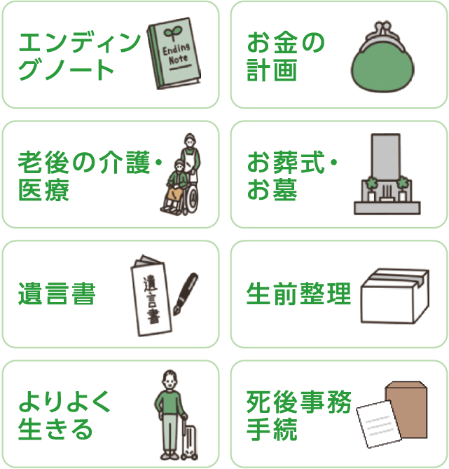 お金の計画　お葬式・お墓　生前整理　死後事務手続　エンディングノート　老後の介護・医療　遺言書　よりよく生きる