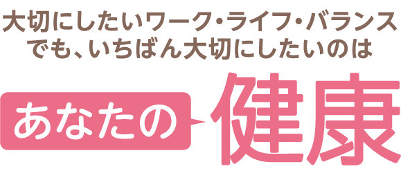 大切にしたいワーク・ライフ・バランス
                            でも、いちばん大切にしたいのはあなたの健康