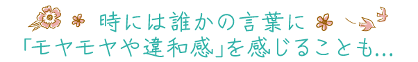 時には誰かの言葉に「モヤモヤや違和感」を感じることも…