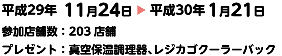 平成29年11月24日〜平成30年1月21日。参加店舗数：203店舗。プレゼント：真空保温調理器、レジカゴクーラーバック	